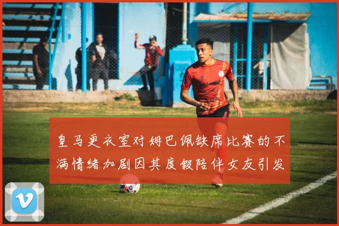 皇马更衣室对姆巴佩缺席比赛的不满情绪加剧因其度假陪伴女友引发争议