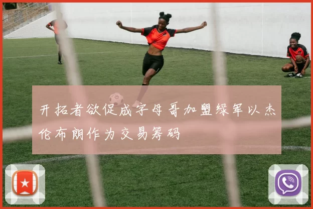开拓者欲促成字母哥加盟绿军以杰伦布朗作为交易筹码