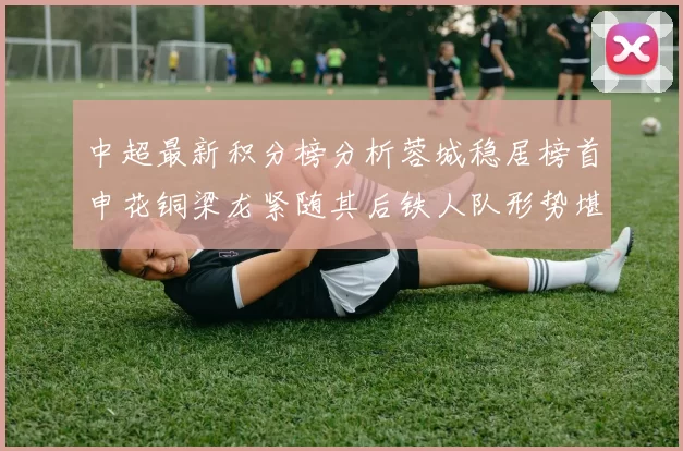 中超最新积分榜分析蓉城稳居榜首申花铜梁龙紧随其后铁人队形势堪忧