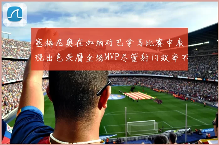 塞梅尼奥在加纳对巴拿马比赛中表现出色荣膺全场MVP尽管射门效率不佳