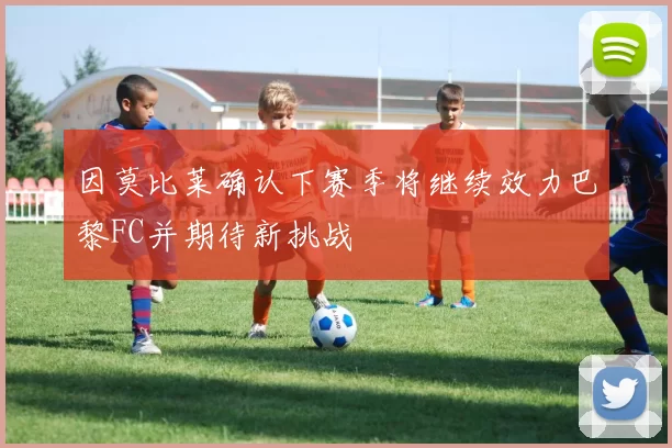 因莫比莱确认下赛季将继续效力巴黎FC并期待新挑战