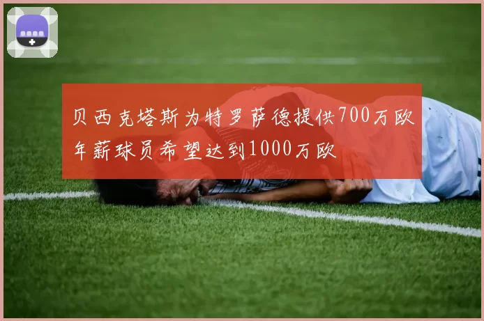 贝西克塔斯为特罗萨德提供700万欧年薪球员希望达到1000万欧