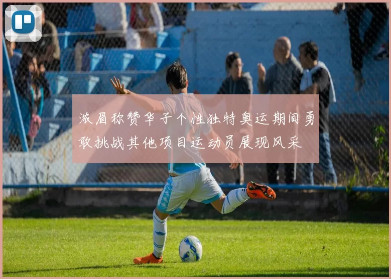 浓眉称赞华子个性独特奥运期间勇敢挑战其他项目运动员展现风采