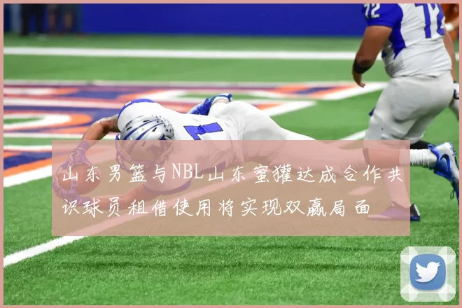 山东男篮与NBL山东蜜獾达成合作共识球员租借使用将实现双赢局面
