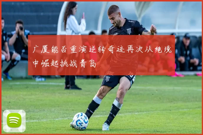 广厦能否重演逆转奇迹再次从绝境中崛起挑战青岛