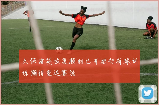 久保建英恢复顺利已可进行有球训练期待重返赛场