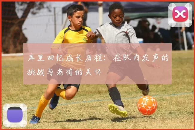 库里回忆成长历程：在队内发声的挑战与老将的关怀