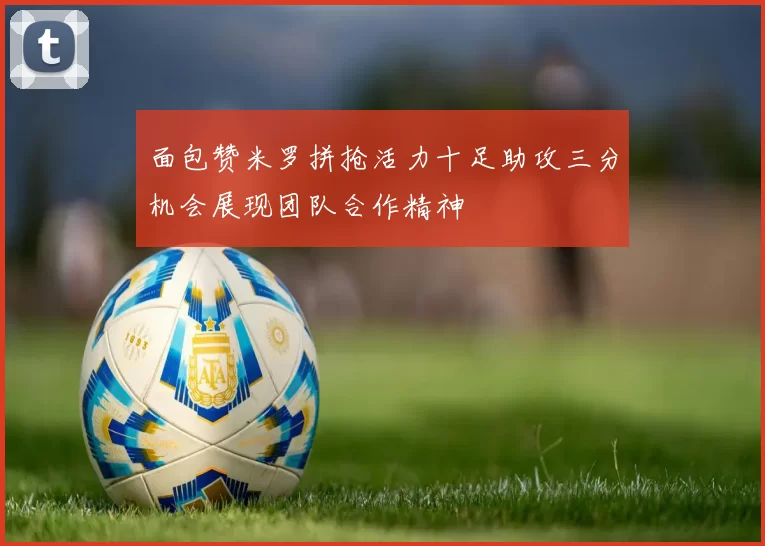 面包赞米罗拼抢活力十足助攻三分机会展现团队合作精神
