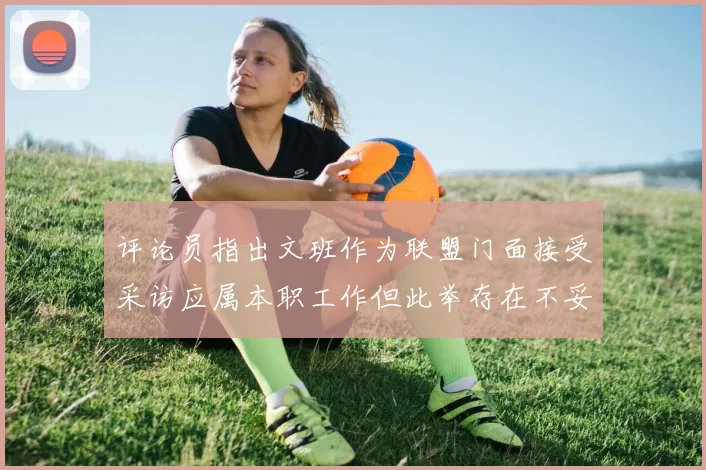 评论员指出文班作为联盟门面接受采访应属本职工作但此举存在不妥之处