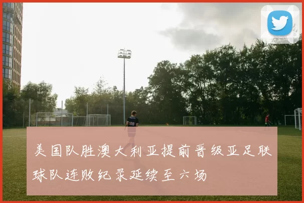 美国队胜澳大利亚提前晋级亚足联球队连败纪录延续至六场