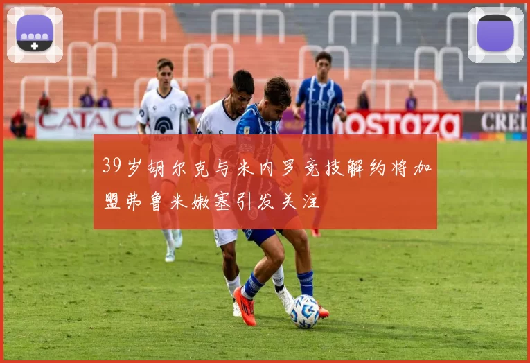 39岁胡尔克与米内罗竞技解约将加盟弗鲁米嫩塞引发关注