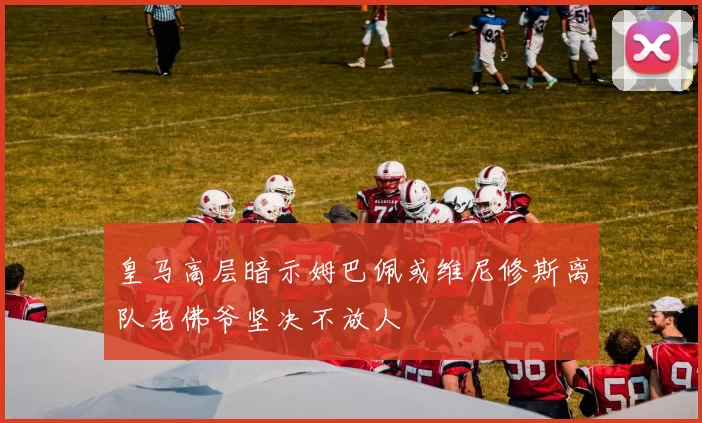 皇马高层暗示姆巴佩或维尼修斯离队老佛爷坚决不放人